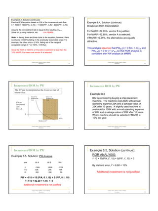 4
Chapter 8 Rate of Return Analysis: Multiple
Alternatives 19
Example 8.4, Solution (continued):
Use the ROR equation based on PW of the incremental cash flow.
0 = -5000 + 1900(P/A, ∆i,10) – 11,000(P/F, ∆i,5) + 2000(P/F, ∆i,10)
Assume the reinvestment rate is equal to the resulting ∆i*B-A.
Solve for ∆i using trial/error, etc. ∆i = 12.65%
Note: In theory, there are three roots to the equation, however, there
is only one (12.65%) falling in the practically reasonable range. For
example, the other one is –216%, falling out of the range of
acceptable range of i* ( [-100%, +infinity)).
Since the ROR of 12.65% on the extra investment is less than the
15% MARR, the lower-cost vendor A is selected.
Chapter 8 Rate of Return Analysis: Multiple
Alternatives 20
Example 8.4, Solution (continue):
Breakeven ROR Interpretation
For MARR<12.65%, vendor B is justified.
For MARR>12.65%, vendor A is selected.
If MARR=12.65%, the alternatives are equally
attractive.
This analysis assumes that PWB-A(i) > 0 for i < ∆i*B-A and
PWB-A(i) < 0 for i > ∆i*B-A so that ROR analysis is
consistent with PW analysis at MARR
Chapter 8 Rate of Return Analysis: Multiple
Alternatives 21
Incremental ROR by PW
The ∆i* can be interpreted as the breakeven rate of
return value.
∆i* %
PW for
incremental
cash
flows, $
Select B for
MARR in this
range
Select A for
MARR in this
range
Breakeven ∆i*
0
Chapter 8 Rate of Return Analysis: Multiple
Alternatives 22
Incremental ROR by PW
Example 8.5
IBM is considering buying a chip placement
machine. The machine cost 260K with annual
operating expense 25K and a salvage value of
25K after 10 years. A slightly used machine is
available for 150K with annual operating expense
of 40K and a salvage value of 20K after 10 years.
Which machine should be selected if MARR is
10% per year.
Chapter 8 Rate of Return Analysis: Multiple
Alternatives 23
Incremental ROR by PW
Example 8.5, Solution: PW Analysis
year Alt A Alt B B-A
0 -150K -260K -110K
1-10 -40K -25K 15K
10 20K 25K 5K
PW = -110 + 15 (P/A, 0.1,10) + 5 (P/F, 0.1, 10)
= -110 + 92.20 + 1.76 < 0
additional investment is not justified
Chapter 8 Rate of Return Analysis: Multiple
Alternatives 24
Example 8.5, Solution (continue):
ROR ANALYSIS:
-110 + 15(P/A, i*, 10) + 5(P/F, i*, 10) = 0
By trial and error, i* = 6.60 < 10%
Additional investment is not justified
 