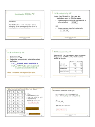 5
Chapter 8 Rate of Return Analysis: Multiple
Alternatives 25
Conclusion:
If the ROR method is used to evaluate two or more
alternatives, use the incremental cash flow and ∆i* to
make the decision between alternatives.
Incremental ROR by PW
Chapter 8 Rate of Return Analysis: Multiple
Alternatives 26
Using the AW relation, there are two
equivalent ways for ROR analysis:
1. Use incremental cash flows over the LCM of
alternative lives
OR
2. Use actual cash flows for one life cycle,
ROR evaluation by AW
0 = AWB-A
0 = AWB -AWA
Chapter 8 Rate of Return Analysis: Multiple
Alternatives 27
„ Determine ∆i*B-A·
„ Select the economically better alternative
as follows:
If ∆i*B-A < MARR, select alternative A.
If ∆i*B-A > MARR, the extra investment
is justified; select alternative B.
Note: The same assumptions still exist.
ROR evaluation by AW
Chapter 8 Rate of Return Analysis: Multiple
Alternatives 28
Example 8.6: Two machines are being considered
for purchase. If MARR is 10%, which machine
should be bought?
ROR evaluation by AW
12
6
Useful life, in years
150
50
Salvage value
120
95
Annual benefit
$700
$200
Initial cost
Machine B
Machine A
Chapter 8 Rate of Return Analysis: Multiple
Alternatives 29
a) Use incremental cash flows with LCM of lives=12 years
0 = AWB-A
= -500(A/P,∆i*,12)+25+
+ 150(P/F,∆i*,6)(A/P,∆i*,12) +
+ 100(A/F,∆i*,12)
1.32%
14.32%
43.26%
ROR
125
270
145
12
25
120
95
11
25
120
95
10
25
120
95
9
25
120
95
8
25
120
95
7
175
120
-55
6
25
120
95
5
25
120
95
4
25
120
95
3
25
120
95
2
25
120
95
1
-500
-700
-200
0
B-A
B
A
Year
-55= (95+50-200), since it is
beginning of second cycle
Salvage value added
Solve for ∆i*, ∆i*=1.32%
Select Machine A
Chapter 8 Rate of Return Analysis: Multiple
Alternatives 30
b) Use actual cash flows for one life cycle.
Set
0 = AWB -AWA
And solve for i*, i*=1.32%
AWA = -200(A/P,i*,6) + 95 + 50(A/F,i*,6)
AWB = -700(A/P,i*,12) + 120 + 150(A/F,i*,12)
Select Machine A
 