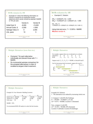 6
Chapter 8 Rate of Return Analysis: Multiple
Alternatives 31
ROR evaluation by AW
„ Example 8.7: Given the following information on
Verizon’s choices for an equipment vendor,
determine which vendor should be selected if MARR
is 15% per year.
Vendor A Vendor B
Initial Cost, $ -8,000 -13,000
Annual Costs, $ -3,500 -1,600
Salvage Value, $ 0 2,000
Life, years 10 5
Chapter 8 Rate of Return Analysis: Multiple
Alternatives 32
ROR evaluation by AW
„ Example 8.7, Solution:
AWA = -8,000(A/P,i,10) – 3,500
AWB = -13,000(A/P,i,5) + 2,000(A/F,i,5) – 1,600
AWB - AWA = 0
-13,000(A/P,i,5) + 2,000(A/F,i,5) + 8,000(A/P,i,10) +1,900 = 0
Using trial and error, i* = 12.65% < MARR
ÎSelect vendor A.
Chapter 8 Rate of Return Analysis: Multiple
Alternatives 33
Multiple Alternatives (more than two)
„ Compute i* for each alternative
individually and discard those with i* <
MARR.
„ Do incremental pairwise comparison for
the accepted alternatives in order of
smallest-to-largest initial investment.
Chapter 8 Rate of Return Analysis: Multiple
Alternatives 34
Multiple Alternatives
For example, suppose there are six alternatives to evaluate:
Alternative: A B C D E F
ROR: i*A i*B i*C i*D i*E i*F
Suppose only i*A, i*C, i*D, i*F >= MARR, so discard B and E.
Sort by decreasing initial investment, suppose the result is:
C(smallest cost) A D F(largest cost)
better
better
Best of four alternatives
Chapter 8 Rate of Return Analysis: Multiple
Alternatives 35
Multiple Alternatives
Example 8.8: Four Alternative Building Locations
A B C D _
Initial Cost, $ -200,000 -275,000 -190,000 -350,000
Annual CF, $ 22,000 35,000 19,500 42,000
Life, years 30 30 30 30
MARR = 10%
Use incremental ROR AW analysis to select the best location.
Chapter 8 Rate of Return Analysis: Multiple
Alternatives 36
Multiple Alternatives
Example 8.8, Solution:
1. The alternatives are ordered by increasing initial cost.
2. Compare C with DN (Do-Nothing).
0 = -190,000 + 19,500(P/A, ∆i*,30)
∆i*= 9.61% < MARR; Location C eliminated.
Now, compare A with DN.
∆i*= 10.44% > MARR; DN eliminated.
Location A-defender; Location B-challenger
 