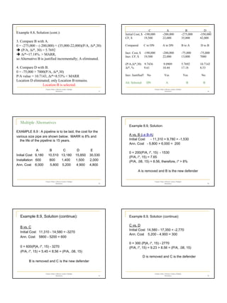 7
Chapter 8 Rate of Return Analysis: Multiple
Alternatives 37
Example 8.8, Solution (cont.):
3. Compare B with A.
0 = -275,000 – (-200,000) + (35,000-22,000)(P/A, ∆i*,30)
Î (P/A, ∆i*, 30) = 5.7692
Î ∆i*=17.18%. > MARR,
so Alternative B is justified incrementally; A eliminated.
4. Compare D with B.
0 = -75,000 + 7000(P/A, ∆i*,30)
P/A value = 10.7143, ∆i*=8.53% < MARR
Location D eliminated; only Location B remains.
Location B is selected.
Chapter 8 Rate of Return Analysis: Multiple
Alternatives 38
C A B D _
Initial Cost, $ -190,000 -200,000 -275,000 -350,000
CF, $ 19,500 22,000 35,000 42,000
Compared C to DN A to DN B to A D to B
Incr. Cost, $ -190,000 -200,000 -75,000 -75,000
Incr. CF, $ 19,500 22,000 13,000 7000
(P/A,∆i*,30) 9.7436 9.0909 5.7692 10.7143
∆i*, % 9.61 10.44 17.18 8.53
Incr. Justified? No Yes Yes No
Alt. Selected DN A B B
Chapter 8 Rate of Return Analysis: Multiple
Alternatives 39
Multiple Alternatives
EXAMPLE 8.9 : A pipeline is to be laid, the cost for the
various size pipe are shown below. MARR is 8% and
the life of the pipeline is 15 years.
A B C D E
Initial Cost 9,180 10,510 13,180 15,850 30,530
Installation 600 800 1,400 1,500 2,000
Ann. Cost 6,000 5,800 5,200 4,900 4,800
Chapter 8 Rate of Return Analysis: Multiple
Alternatives 40
Example 8.9, Solution:
A vs. B (i.e B-A)
Initial Cost - 11,310 + 9,780 = -1,530
Ann. Cost - 5,800 + 6,000 = 200
0 = 200(P/A, i*, 15) - 1530
(P/A, i*, 15) = 7.65
(P/A, .08, 15) = 8.56, therefore, i* > 8%
A is removed and B is the new defender
Chapter 8 Rate of Return Analysis: Multiple
Alternatives 41
Example 8.9, Solution (continue):
B vs. C
Initial Cost 11,310 - 14,580 = -3270
Ann. Cost 5800 - 5200 = 600
0 = 600(P|A, i*, 15) - 3270
(P/A, i*, 15) = 5.45 < 8.56 = (P/A, .08, 15)
B is removed and C is the new defender
Chapter 8 Rate of Return Analysis: Multiple
Alternatives 42
Example 8.9, Solution (continue):
C vs. D
Initial Cost 14,580 - 17,350 = -2,770
Ann. Cost 5,200 - 4,900 = 300
0 = 300 (P|A, i*, 15) - 2770
(P/A, i*, 15) = 9.23 > 8.56 = (P/A, .08, 15)
D is removed and C is the defender
 