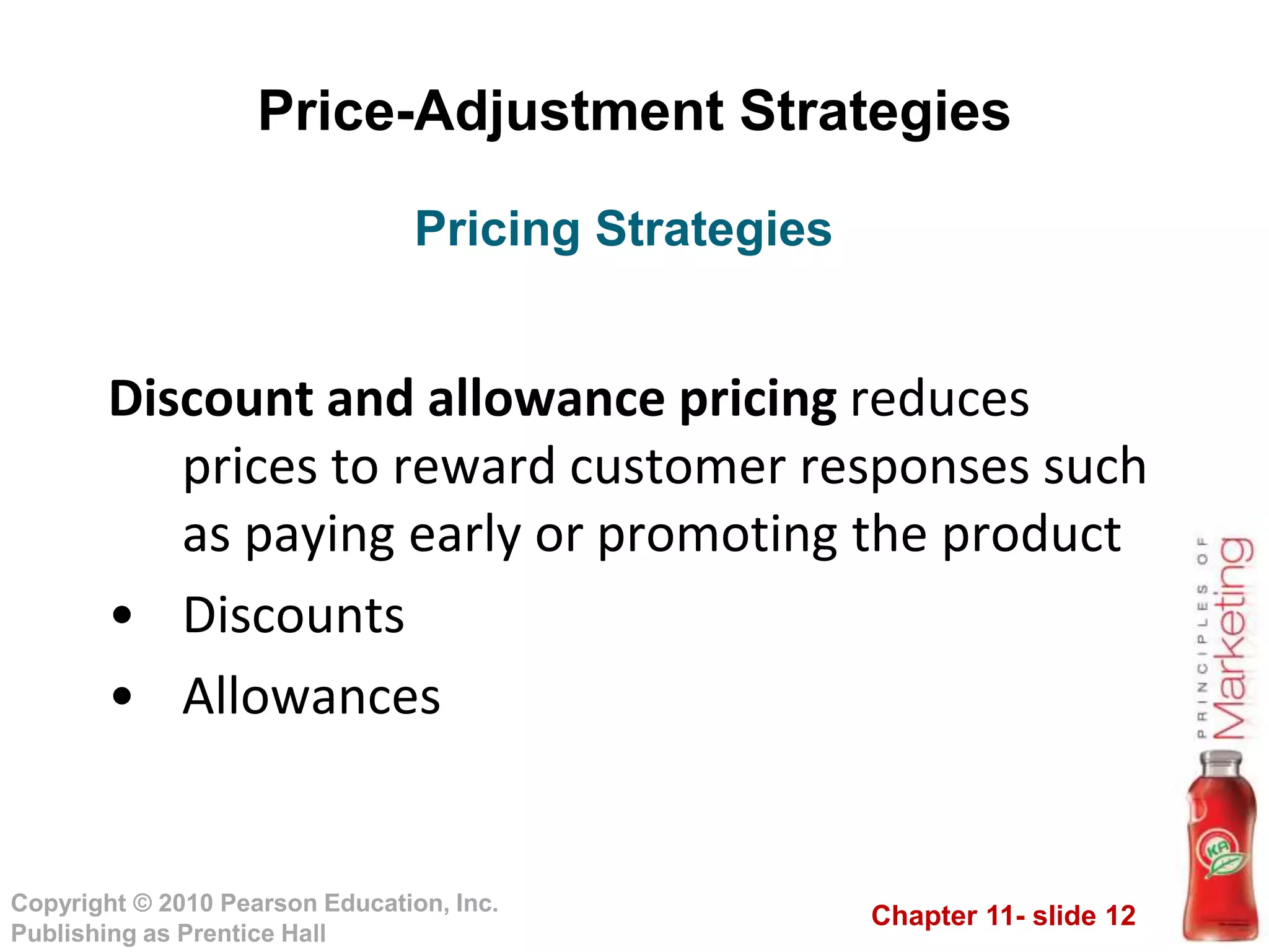 Chapter 11- slide 12
Copyright © 2010 Pearson Education, Inc.
Publishing as Prentice Hall
Price-Adjustment Strategies
Discount and allowance pricing reduces
prices to reward customer responses such
as paying early or promoting the product
• Discounts
• Allowances
Pricing Strategies
 