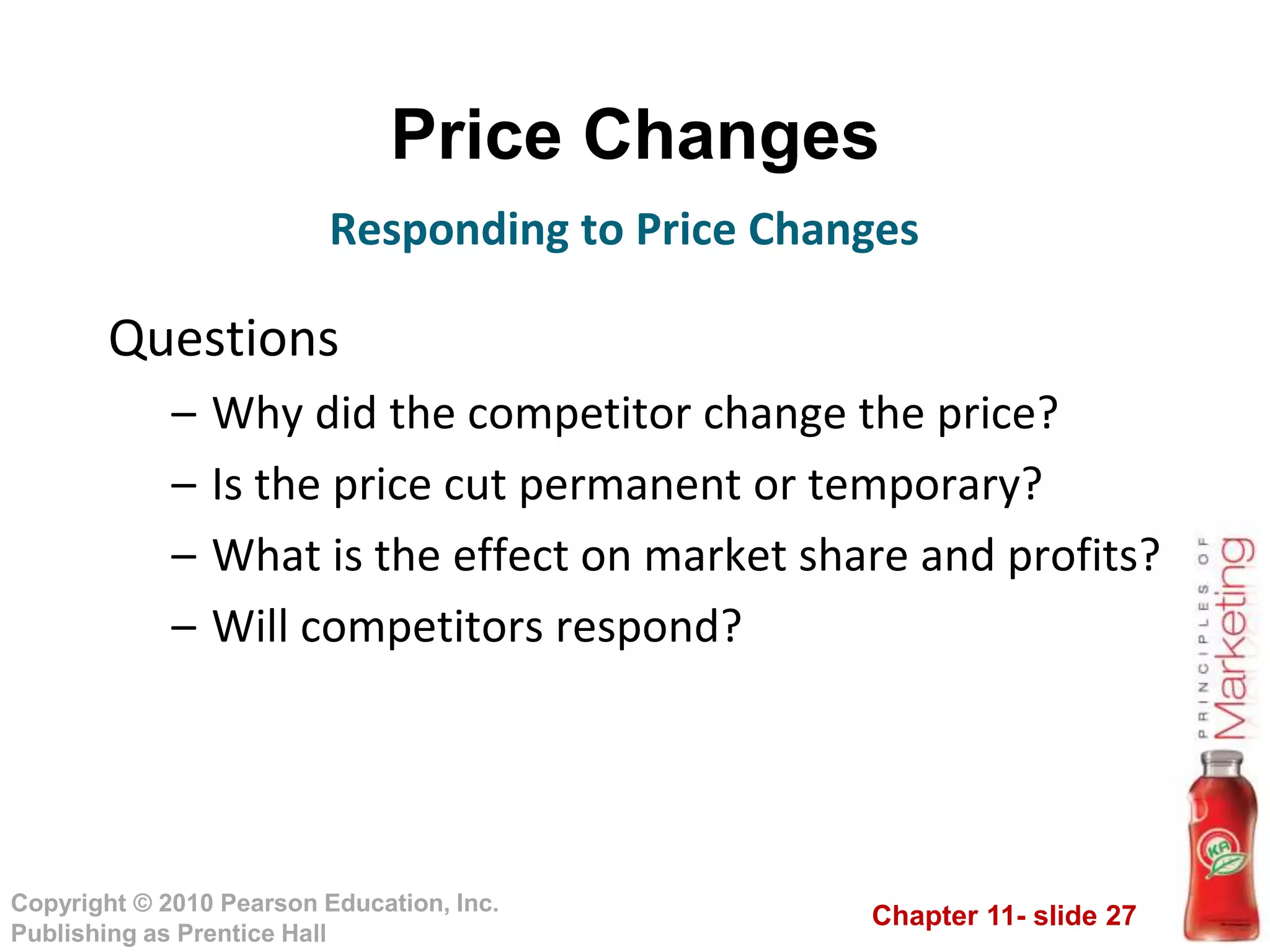 Chapter 11- slide 27
Copyright © 2010 Pearson Education, Inc.
Publishing as Prentice Hall
Price Changes
Questions
– Why did the competitor change the price?
– Is the price cut permanent or temporary?
– What is the effect on market share and profits?
– Will competitors respond?
Responding to Price Changes
 