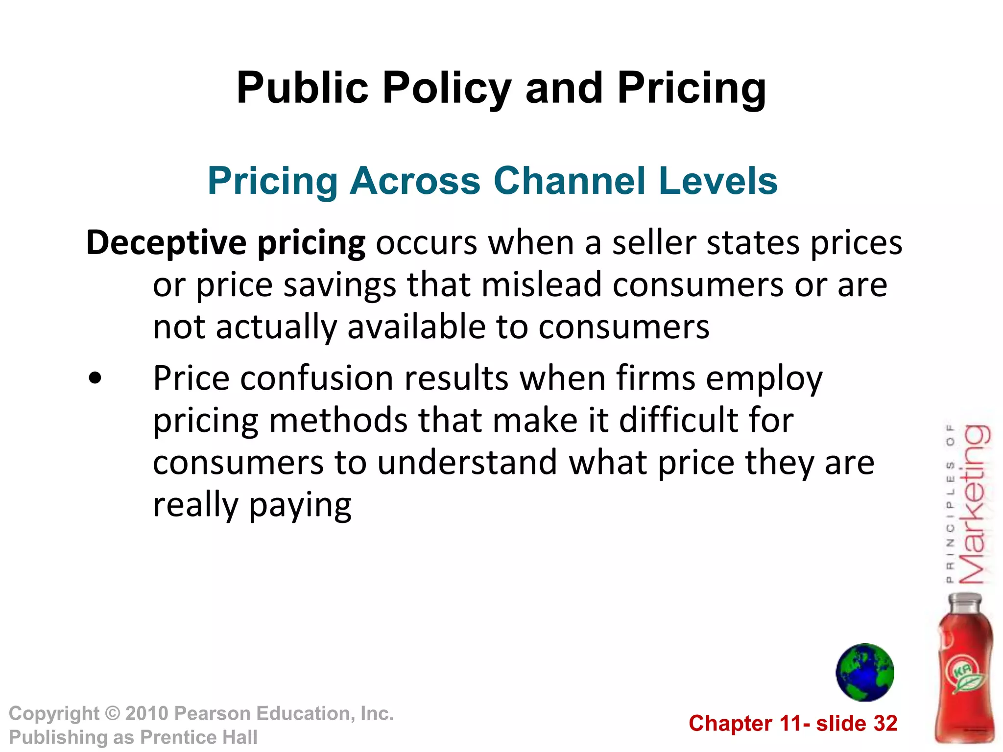 Chapter 11- slide 32
Copyright © 2010 Pearson Education, Inc.
Publishing as Prentice Hall
Public Policy and Pricing
Deceptive pricing occurs when a seller states prices
or price savings that mislead consumers or are
not actually available to consumers
• Price confusion results when firms employ
pricing methods that make it difficult for
consumers to understand what price they are
really paying
Pricing Across Channel Levels
 