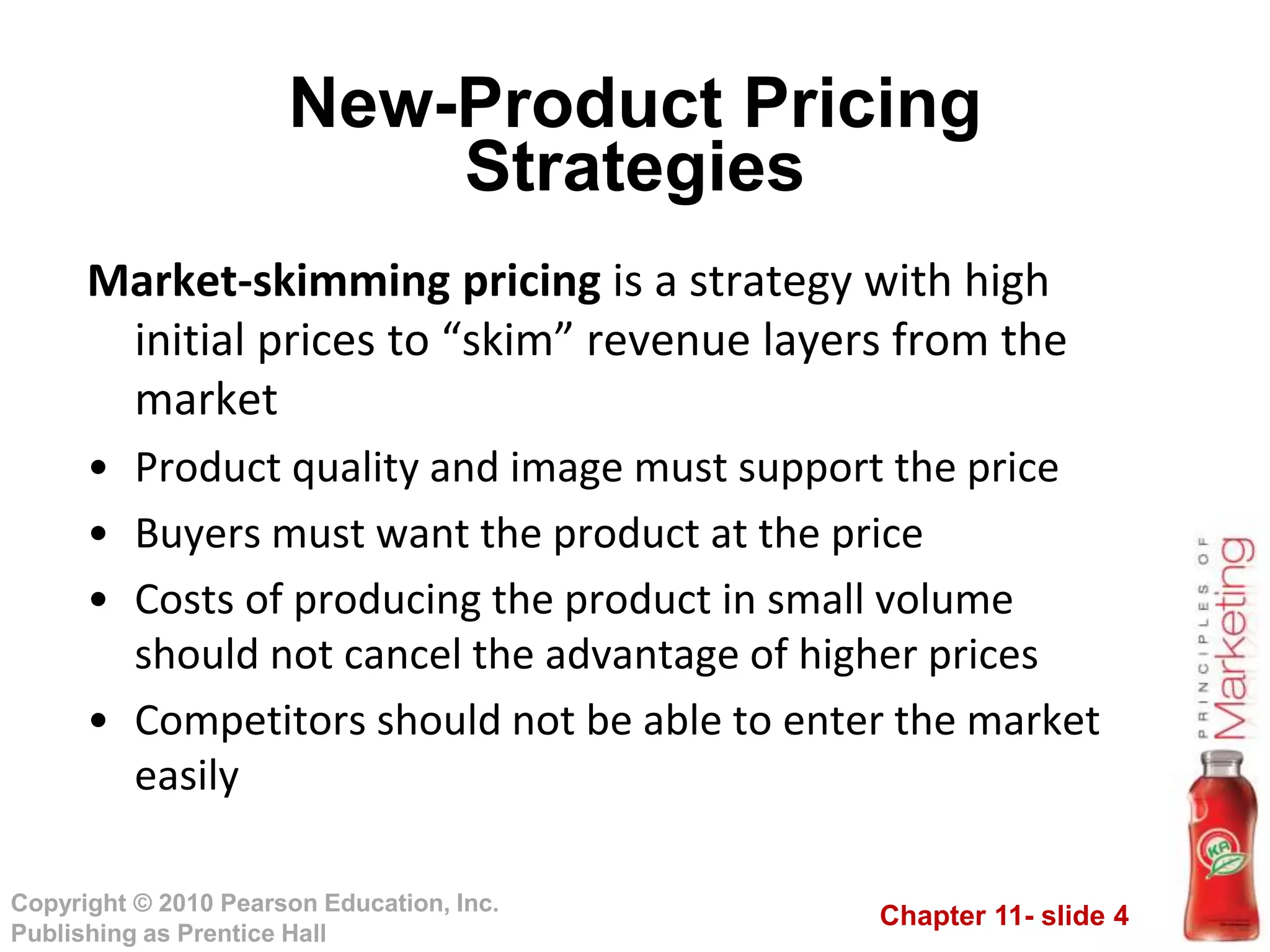 Chapter 11- slide 4
Copyright © 2010 Pearson Education, Inc.
Publishing as Prentice Hall
New-Product Pricing
Strategies
Market-skimming pricing is a strategy with high
initial prices to “skim” revenue layers from the
market
• Product quality and image must support the price
• Buyers must want the product at the price
• Costs of producing the product in small volume
should not cancel the advantage of higher prices
• Competitors should not be able to enter the market
easily
 