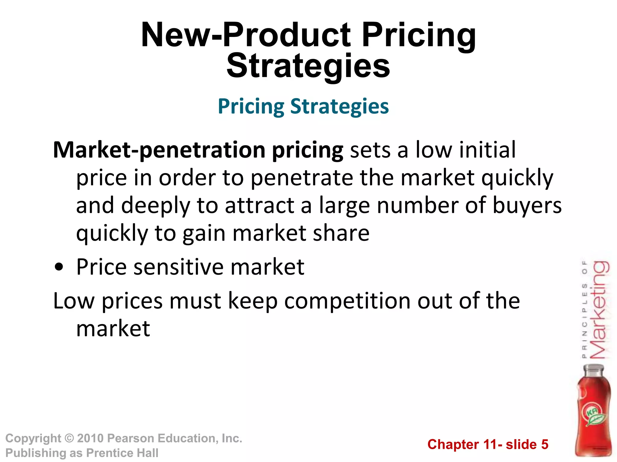 Chapter 11- slide 5
Copyright © 2010 Pearson Education, Inc.
Publishing as Prentice Hall
New-Product Pricing
Strategies
Market-penetration pricing sets a low initial
price in order to penetrate the market quickly
and deeply to attract a large number of buyers
quickly to gain market share
• Price sensitive market
Low prices must keep competition out of the
market
Pricing Strategies
 