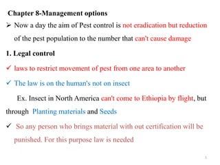 Chapter 8-Management options
 Now a day the aim of Pest control is not eradication but reduction
of the pest population to the number that can't cause damage
1. Legal control
 laws to restrict movement of pest from one area to another
 The law is on the human's not on insect
Ex. Insect in North America can't come to Ethiopia by flight, but
through Planting materials and Seeds
 So any person who brings material with out certification will be
punished. For this purpose law is needed
1
 