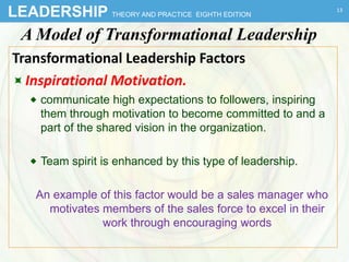 LEADERSHIP THEORY AND PRACTICE EIGHTH EDITION
A Model of Transformational Leadership
Transformational Leadership Factors
Inspirational Motivation.
 communicate high expectations to followers, inspiring
them through motivation to become committed to and a
part of the shared vision in the organization.
 Team spirit is enhanced by this type of leadership.
An example of this factor would be a sales manager who
motivates members of the sales force to excel in their
work through encouraging words
13
 