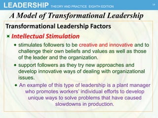 LEADERSHIP THEORY AND PRACTICE EIGHTH EDITION
A Model of Transformational Leadership
Transformational Leadership Factors
Intellectual Stimulation
 stimulates followers to be creative and innovative and to
challenge their own beliefs and values as well as those
of the leader and the organization.
 support followers as they try new approaches and
develop innovative ways of dealing with organizational
issues.
 An example of this type of leadership is a plant manager
who promotes workers’ individual efforts to develop
unique ways to solve problems that have caused
slowdowns in production.
14
 