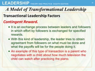 LEADERSHIP THEORY AND PRACTICE EIGHTH EDITION
A Model of Transformational Leadership
Transactional Leadership Factors
Contingent Reward.
 It is an exchange process between leaders and followers
in which effort by followers is exchanged for specified
rewards.
 With this kind of leadership, the leader tries to obtain
agreement from followers on what must be done and
what the payoffs will be for the people doing it.
 An example of this type of transaction is a parent who
negotiates with a child about how much television the
child can watch after practicing the piano.
16
 