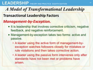 LEADERSHIP THEORY AND PRACTICE EIGHTH EDITION
A Model of Transformational Leadership
Transactional Leadership Factors
Management-by-Exception.
 It is leadership that involves corrective criticism, negative
feedback, and negative reinforcement.
 Management-by-exception takes two forms: active and
passive.
• A leader using the active form of management-by-
exception watches followers closely for mistakes or
rule violations and then takes corrective action.
• A leader using the passive form intervenes only after
standards have not been met or problems have
arisen.
17
 