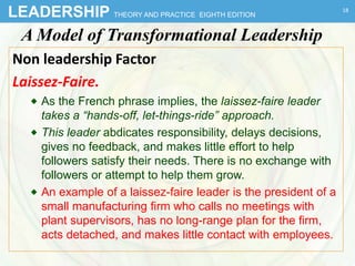 LEADERSHIP THEORY AND PRACTICE EIGHTH EDITION
A Model of Transformational Leadership
Non leadership Factor
Laissez-Faire.
 As the French phrase implies, the laissez-faire leader
takes a “hands-off, let-things-ride” approach.
 This leader abdicates responsibility, delays decisions,
gives no feedback, and makes little effort to help
followers satisfy their needs. There is no exchange with
followers or attempt to help them grow.
 An example of a laissez-faire leader is the president of a
small manufacturing firm who calls no meetings with
plant supervisors, has no long-range plan for the firm,
acts detached, and makes little contact with employees.
18
 