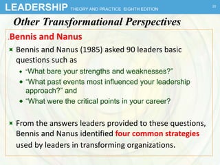 LEADERSHIP THEORY AND PRACTICE EIGHTH EDITION
Other Transformational Perspectives
.Bennis and Nanus
 Bennis and Nanus (1985) asked 90 leaders basic
questions such as
 “What bare your strengths and weaknesses?”
 “What past events most influenced your leadership
approach?” and
 “What were the critical points in your career?
 From the answers leaders provided to these questions,
Bennis and Nanus identified four common strategies
used by leaders in transforming organizations.
20
 