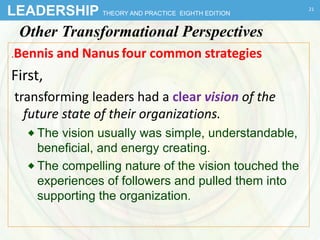 LEADERSHIP THEORY AND PRACTICE EIGHTH EDITION
Other Transformational Perspectives
.Bennis and Nanus four common strategies
First,
transforming leaders had a clear vision of the
future state of their organizations.
 The vision usually was simple, understandable,
beneficial, and energy creating.
 The compelling nature of the vision touched the
experiences of followers and pulled them into
supporting the organization.
21
 