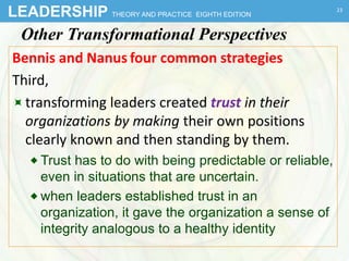 LEADERSHIP THEORY AND PRACTICE EIGHTH EDITION
Other Transformational Perspectives
Bennis and Nanus four common strategies
Third,
transforming leaders created trust in their
organizations by making their own positions
clearly known and then standing by them.
 Trust has to do with being predictable or reliable,
even in situations that are uncertain.
 when leaders established trust in an
organization, it gave the organization a sense of
integrity analogous to a healthy identity
23
 