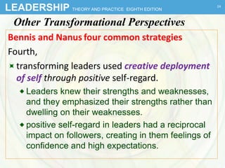 LEADERSHIP THEORY AND PRACTICE EIGHTH EDITION
Other Transformational Perspectives
Bennis and Nanus four common strategies
Fourth,
transforming leaders used creative deployment
of self through positive self-regard.
 Leaders knew their strengths and weaknesses,
and they emphasized their strengths rather than
dwelling on their weaknesses.
 positive self-regard in leaders had a reciprocal
impact on followers, creating in them feelings of
confidence and high expectations.
24
 