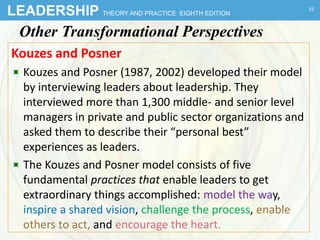 LEADERSHIP THEORY AND PRACTICE EIGHTH EDITION
Other Transformational Perspectives
Kouzes and Posner
 Kouzes and Posner (1987, 2002) developed their model
by interviewing leaders about leadership. They
interviewed more than 1,300 middle- and senior level
managers in private and public sector organizations and
asked them to describe their “personal best”
experiences as leaders.
 The Kouzes and Posner model consists of five
fundamental practices that enable leaders to get
extraordinary things accomplished: model the way,
inspire a shared vision, challenge the process, enable
others to act, and encourage the heart.
25
 