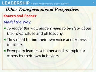 LEADERSHIP THEORY AND PRACTICE EIGHTH EDITION
Other Transformational Perspectives
Kouzes and Posner
Model the Way.
To model the way, leaders need to be clear about
their own values and philosophy.
They need to find their own voice and express it
to others.
Exemplary leaders set a personal example for
others by their own behaviors.
26
 