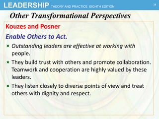 LEADERSHIP THEORY AND PRACTICE EIGHTH EDITION
Other Transformational Perspectives
Kouzes and Posner
Enable Others to Act.
 Outstanding leaders are effective at working with
people.
 They build trust with others and promote collaboration.
Teamwork and cooperation are highly valued by these
leaders.
 They listen closely to diverse points of view and treat
others with dignity and respect.
28
 