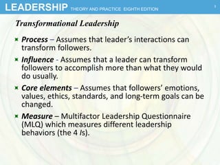 LEADERSHIP THEORY AND PRACTICE EIGHTH EDITION
Transformational Leadership
 Process – Assumes that leader’s interactions can
transform followers.
 Influence - Assumes that a leader can transform
followers to accomplish more than what they would
do usually.
 Core elements – Assumes that followers’ emotions,
values, ethics, standards, and long-term goals can be
changed.
 Measure – Multifactor Leadership Questionnaire
(MLQ) which measures different leadership
behaviors (the 4 Is).
3
 