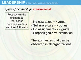 LEADERSHIP THEORY AND PRACTICE EIGHTH EDITION
Types of Leadership: Transactional
Focuses on the
exchanges
that occur
between leaders
and their followers
- No new taxes => votes.
- Sell more cars => bonus.
- Do assignments => grade.
- Surpass goals => promotion.
The exchanges that can be
observed in all organizations.
4
 