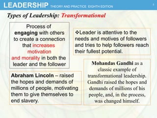 LEADERSHIP THEORY AND PRACTICE EIGHTH EDITION
Types of Leadership: Transformational
Process of
engaging with others
to create a connection
that increases
motivation
and morality in both the
leader and the follower
Leader is attentive to the
needs and motives of followers
and tries to help followers reach
their fullest potential.
Abraham Lincoln – raised
the hopes and demands of
millions of people, motivating
them to give themselves to
end slavery.
5
Mohandas Gandhi as a
classic example of
transformational leadership.
Gandhi raised the hopes and
demands of millions of his
people, and, in the process,
was changed himself.
 