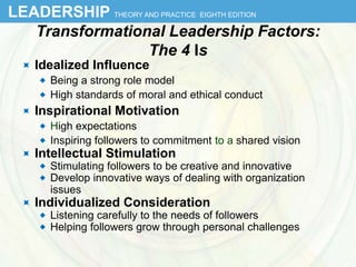 LEADERSHIP THEORY AND PRACTICE EIGHTH EDITION
Transformational Leadership Factors:
The 4 Is
 Idealized Influence
 Being a strong role model
 High standards of moral and ethical conduct
 Inspirational Motivation
 High expectations
 Inspiring followers to commitment to a shared vision
 Intellectual Stimulation
 Stimulating followers to be creative and innovative
 Develop innovative ways of dealing with organization
issues
 Individualized Consideration
 Listening carefully to the needs of followers
 Helping followers grow through personal challenges
7
 