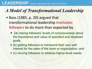 LEADERSHIP THEORY AND PRACTICE EIGHTH EDITION
A Model of Transformational Leadership
Bass (1985, p. 20) argued that
transformational leadership motivates
followers to do more than expected by
 (a) raising followers’ levels of consciousness about
the importance and value of specified and idealized
goals,
 (b) getting followers to transcend their own self-
interest for the sake of the team or organization, and
 (c) moving followers to address higher-level needs.
9
 