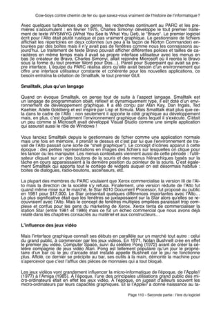 Cow-boys contre chemin de fer ou que savez-vous vraiment de lʼhistoire de lʼinformatique ?

Avec quelques turbulences de ce genre, les recherches continuent au PARC et les pre-
mières sʼaccumulent  : en février 1975, Charles Simonyi développe le tout premier traite-
ment de texte WYSIWYG (What You See Is What You Get), le "Bravo". Le premier logiciel
écrit pour lʼAlto était plutôt rustique et pas vraiment graphique. Le gestionnaire de ﬁchiers
afﬁchait les répertoires en deux colonnes (un peu à la façon de Norton Commander) en-
tourées par des boîtes mais il nʼy avait pas de fenêtres comme nous les connaissons au-
jourdʼhui. Le traitement de texte Bravo pouvait afﬁcher différentes polices et tailles de ca-
ractères en même temps mais il avait sa propre interface utilisateur avec les menus en
bas (le créateur de Bravo, Charles Simonyi, allait rejoindre Microsoft où il recréa le Bravo
sous la forme du tout premier Word pour Dos…). Pareil pour Superpaint qui avait sa pro-
pre interface. Lʼéquipe du PARC réalisa alors quʼelle avait besoin dʼun environnement qui
offre une interface utilisateur constante et cohérente pour les nouvelles applications, ce
besoin entraîna la création de Smalltalk, le tout premier GUI.

Smalltalk, plus quʼun langage

Quand on évoque Smalltalk, on pense tout de suite à lʼaspect langage.  Smalltalk est
un langage de programmation objet, réﬂexif et dynamiquement typé, il est doté dʼun envi-
ronnement de développement graphique.  Il a été conçu par  Alan Kay, Dan Ingals, Ted
Kaehler, Adele Goldberg et est inspiré par Lisp et Simula. Mais Smalltalk était plus que ce-
la dans le cadre de lʼAlto : non seulement il apporte le côté graphique au développement
mais, en plus, cʼest également lʼenvironnement graphique dans lequel il sʼexécute. Cʼétait
un peu comme si Microsoft avait développé Visual Studio comme une simple application
qui assurait aussi le rôle de Windows !

Vous lanciez Smalltalk depuis le gestionnaire de ﬁchier comme une application normale
mais une fois en mémoire, il prenait le dessus et cʼest par lui que lʼenvironnement de tra-
vail de lʼAlto passait (une sorte de "shell graphique"). Le concept dʼicônes apparut à cette
époque : des petites représentations en images des ﬁchiers sur lesquelles on clique pour
les lancer ou les manipuler. Les menus contextuels viennent aussi de cette période : lʼutili-
sateur cliquait sur un des boutons de la souris et des menus hiérarchiques basés sur la
tâche en cours apparaissaient à la dernière position du pointeur de la souris. Cʼest égale-
ment Smalltalk qui apporta tout le cortège de widgets auquel on est désormais habitué :
boites de dialogues, radio-boutons, ascenseurs, etc.

La plupart des membres du PARC voulaient que Xerox commercialise la version III de lʼAl-
to mais la direction de la société sʼy refusa. Finalement, une version réduite de lʼAlto fut
quand même mise sur le marché, le Star 8010 Document Processor, fut proposé au public
en 1981 pour $17,000. Le Star présentait quelques différences importantes avec lʼAlto…
La plus signiﬁcative était que les fenêtres se juxtaposaient sur la Star alors quʼelles se re-
couvraient avec lʼAlto. Mais le concept de fenêtres multiples empilées paraissait trop com-
plexe et confus pour les gens du marketing de Xerox. Xerox tenta de commercialiser la
station Star (entre 1981 et 1986) mais ce fut un échec commercial que nous avons déjà
relaté dans les chapitres consacrés au matériel et aux constructeurs…

Lʼinﬂuence des jeux vidéo

Mais lʼinterface graphique connaît ses débuts en parallèle sur un marché tout autre : celui
du grand public, à commencer par les jeux vidéos. En 1971, Nolan Bushnell crée en effet
le premier jeu vidéo, Computer Space, suivi du célèbre Pong (1972) avant de créer la cé-
lèbre compagnie de jeux vidéo Atari. Pong est tellement populaire quʼun jour le proprié-
taire dʼun bar où le jeu dʼarcade était installé appelle Bushnell car le jeu ne fonctionne
plus. Affolé, ce dernier se précipite au bar, ses outils à la main, démonte la machine pour
sʼapercevoir que cʼest lʼafﬂux des pièces de monnaies qui a tout bloqué.

Les jeux vidéos vont grandement inﬂuencer la micro-informatique de lʼépoque, de lʼApple//
(1977) à lʼAmiga (1985). À lʼépoque, lʼune des principales utilisations grand public des mi-
cro-ordinateurs était en effet les jeux vidéo.  À  lʼépoque, on jugeait dʼailleurs souvent les
micro-ordinateurs par leurs capacités graphiques. Et si lʼApple// a donné naissance au ta-

                                                         Page 110 - Seconde partie : lʼère du logiciel
 