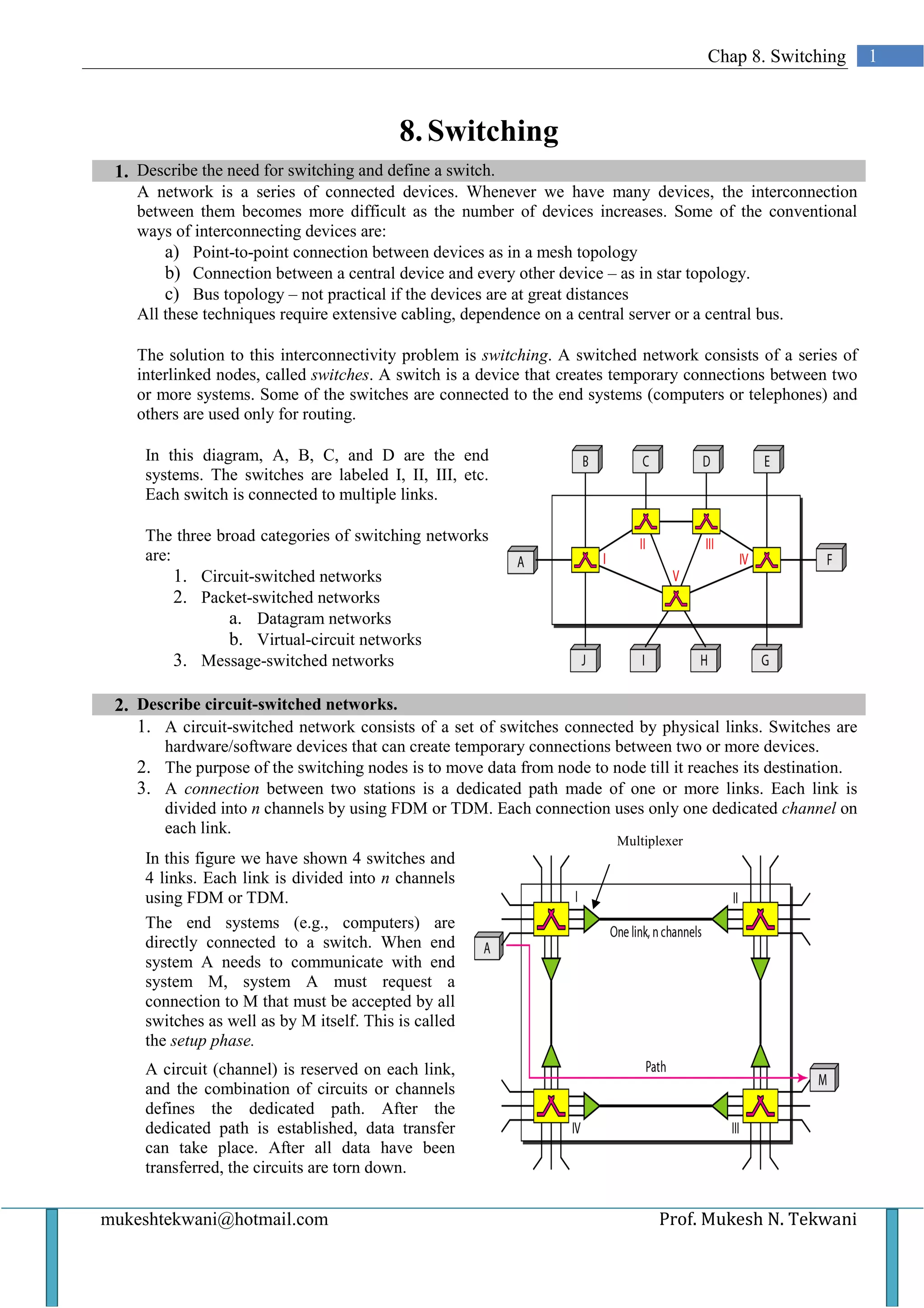 Chap 8. Switching       1



                                           8. Switching
 1. Describe the need for switching and define a switch.
    A network is a series of connected devices. Whenever we have many devices, the interconnection
    between them becomes more difficult as the number of devices increases. Some of the conventional
    ways of interconnecting devices are:
        a) Point-to-point connection between devices as in a mesh topology
        b) Connection between a central device and every other device – as in star topology.
        c) Bus topology – not practical if the devices are at great distances
    All these techniques require extensive cabling, dependence on a central server or a central bus.

    The solution to this interconnectivity problem is switching. A switched network consists of a series of
    interlinked nodes, called switches. A switch is a device that creates temporary connections between two
    or more systems. Some of the switches are connected to the end systems (computers or telephones) and
    others are used only for routing.

     In this diagram, A, B, C, and D are the end
     systems. The switches are labeled I, II, III, etc.
     Each switch is connected to multiple links.

     The three broad categories of switching networks
     are:
          1. Circuit-switched networks
          2. Packet-switched networks
                 a. Datagram networks
                 b. Virtual-circuit networks
          3. Message-switched networks

 2. Describe circuit-switched networks.
    1. A circuit-switched network consists of a set of switches connected by physical links. Switches are
       hardware/software devices that can create temporary connections between two or more devices.
    2. The purpose of the switching nodes is to move data from node to node till it reaches its destination.
    3. A connection between two stations is a dedicated path made of one or more links. Each link is
       divided into n channels by using FDM or TDM. Each connection uses only one dedicated channel on
       each link.
                                                                         Multiplexer
     In this figure we have shown 4 switches and
     4 links. Each link is divided into n channels
     using FDM or TDM.
     The end systems (e.g., computers) are
     directly connected to a switch. When end
     system A needs to communicate with end
     system M, system A must request a
     connection to M that must be accepted by all
     switches as well as by M itself. This is called
     the setup phase.
     A circuit (channel) is reserved on each link,
     and the combination of circuits or channels
     defines the dedicated path. After the
     dedicated path is established, data transfer
     can take place. After all data have been
     transferred, the circuits are torn down.


mukeshtekwani@hotmail.com                                                       Prof. Mukesh N. Tekwani
 