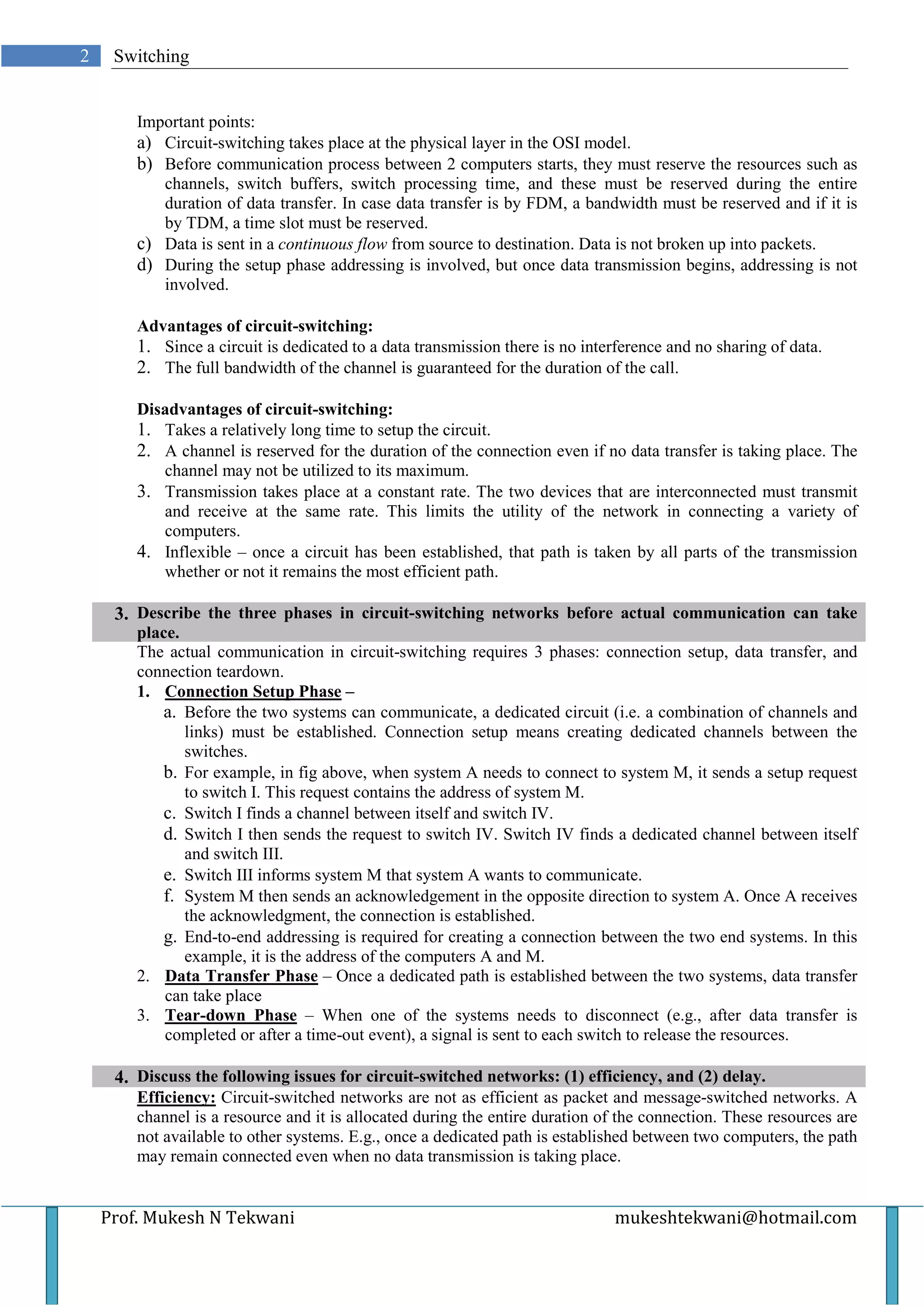 2    Switching


        Important points:
        a) Circuit-switching takes place at the physical layer in the OSI model.
        b) Before communication process between 2 computers starts, they must reserve the resources such as
           channels, switch buffers, switch processing time, and these must be reserved during the entire
           duration of data transfer. In case data transfer is by FDM, a bandwidth must be reserved and if it is
           by TDM, a time slot must be reserved.
        c) Data is sent in a continuous flow from source to destination. Data is not broken up into packets.
        d) During the setup phase addressing is involved, but once data transmission begins, addressing is not
           involved.

        Advantages of circuit-switching:
        1. Since a circuit is dedicated to a data transmission there is no interference and no sharing of data.
        2. The full bandwidth of the channel is guaranteed for the duration of the call.

        Disadvantages of circuit-switching:
        1. Takes a relatively long time to setup the circuit.
        2. A channel is reserved for the duration of the connection even if no data transfer is taking place. The
           channel may not be utilized to its maximum.
        3. Transmission takes place at a constant rate. The two devices that are interconnected must transmit
           and receive at the same rate. This limits the utility of the network in connecting a variety of
           computers.
        4. Inflexible – once a circuit has been established, that path is taken by all parts of the transmission
           whether or not it remains the most efficient path.

     3. Describe the three phases in circuit-switching networks before actual communication can take
        place.
        The actual communication in circuit-switching requires 3 phases: connection setup, data transfer, and
        connection teardown.
        1. Connection Setup Phase –
           a. Before the two systems can communicate, a dedicated circuit (i.e. a combination of channels and
               links) must be established. Connection setup means creating dedicated channels between the
               switches.
           b. For example, in fig above, when system A needs to connect to system M, it sends a setup request
               to switch I. This request contains the address of system M.
           c. Switch I finds a channel between itself and switch IV.
           d. Switch I then sends the request to switch IV. Switch IV finds a dedicated channel between itself
               and switch III.
           e. Switch III informs system M that system A wants to communicate.
           f. System M then sends an acknowledgement in the opposite direction to system A. Once A receives
               the acknowledgment, the connection is established.
           g. End-to-end addressing is required for creating a connection between the two end systems. In this
               example, it is the address of the computers A and M.
        2. Data Transfer Phase – Once a dedicated path is established between the two systems, data transfer
            can take place
        3. Tear-down Phase – When one of the systems needs to disconnect (e.g., after data transfer is
            completed or after a time-out event), a signal is sent to each switch to release the resources.

     4. Discuss the following issues for circuit-switched networks: (1) efficiency, and (2) delay.
        Efficiency: Circuit-switched networks are not as efficient as packet and message-switched networks. A
        channel is a resource and it is allocated during the entire duration of the connection. These resources are
        not available to other systems. E.g., once a dedicated path is established between two computers, the path
        may remain connected even when no data transmission is taking place.


    Prof. Mukesh N Tekwani                                                     mukeshtekwani@hotmail.com
 