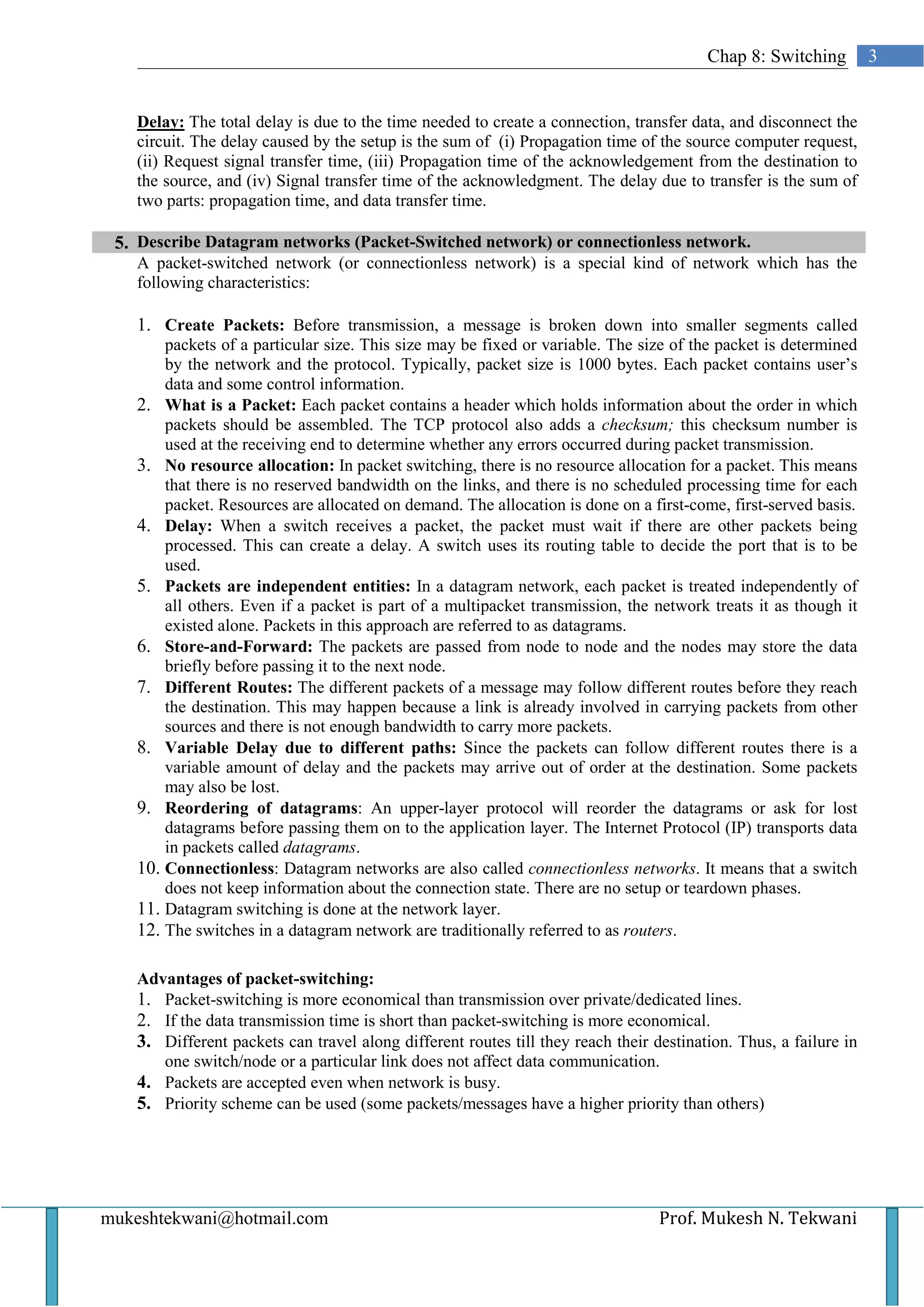 Chap 8: Switching         3


   Delay: The total delay is due to the time needed to create a connection, transfer data, and disconnect the
   circuit. The delay caused by the setup is the sum of (i) Propagation time of the source computer request,
   (ii) Request signal transfer time, (iii) Propagation time of the acknowledgement from the destination to
   the source, and (iv) Signal transfer time of the acknowledgment. The delay due to transfer is the sum of
   two parts: propagation time, and data transfer time.

 5. Describe Datagram networks (Packet-Switched network) or connectionless network.
   A packet-switched network (or connectionless network) is a special kind of network which has the
   following characteristics:

   1. Create Packets: Before transmission, a message is broken down into smaller segments called
       packets of a particular size. This size may be fixed or variable. The size of the packet is determined
       by the network and the protocol. Typically, packet size is 1000 bytes. Each packet contains user’s
       data and some control information.
   2. What is a Packet: Each packet contains a header which holds information about the order in which
       packets should be assembled. The TCP protocol also adds a checksum; this checksum number is
       used at the receiving end to determine whether any errors occurred during packet transmission.
   3. No resource allocation: In packet switching, there is no resource allocation for a packet. This means
       that there is no reserved bandwidth on the links, and there is no scheduled processing time for each
       packet. Resources are allocated on demand. The allocation is done on a first-come, first-served basis.
   4. Delay: When a switch receives a packet, the packet must wait if there are other packets being
       processed. This can create a delay. A switch uses its routing table to decide the port that is to be
       used.
   5. Packets are independent entities: In a datagram network, each packet is treated independently of
       all others. Even if a packet is part of a multipacket transmission, the network treats it as though it
       existed alone. Packets in this approach are referred to as datagrams.
   6. Store-and-Forward: The packets are passed from node to node and the nodes may store the data
       briefly before passing it to the next node.
   7. Different Routes: The different packets of a message may follow different routes before they reach
       the destination. This may happen because a link is already involved in carrying packets from other
       sources and there is not enough bandwidth to carry more packets.
   8. Variable Delay due to different paths: Since the packets can follow different routes there is a
       variable amount of delay and the packets may arrive out of order at the destination. Some packets
       may also be lost.
   9. Reordering of datagrams: An upper-layer protocol will reorder the datagrams or ask for lost
       datagrams before passing them on to the application layer. The Internet Protocol (IP) transports data
       in packets called datagrams.
   10. Connectionless: Datagram networks are also called connectionless networks. It means that a switch
       does not keep information about the connection state. There are no setup or teardown phases.
   11. Datagram switching is done at the network layer.
   12. The switches in a datagram network are traditionally referred to as routers.

   Advantages of packet-switching:
   1. Packet-switching is more economical than transmission over private/dedicated lines.
   2. If the data transmission time is short than packet-switching is more economical.
   3. Different packets can travel along different routes till they reach their destination. Thus, a failure in
      one switch/node or a particular link does not affect data communication.
   4. Packets are accepted even when network is busy.
   5. Priority scheme can be used (some packets/messages have a higher priority than others)




mukeshtekwani@hotmail.com                                                        Prof. Mukesh N. Tekwani
 