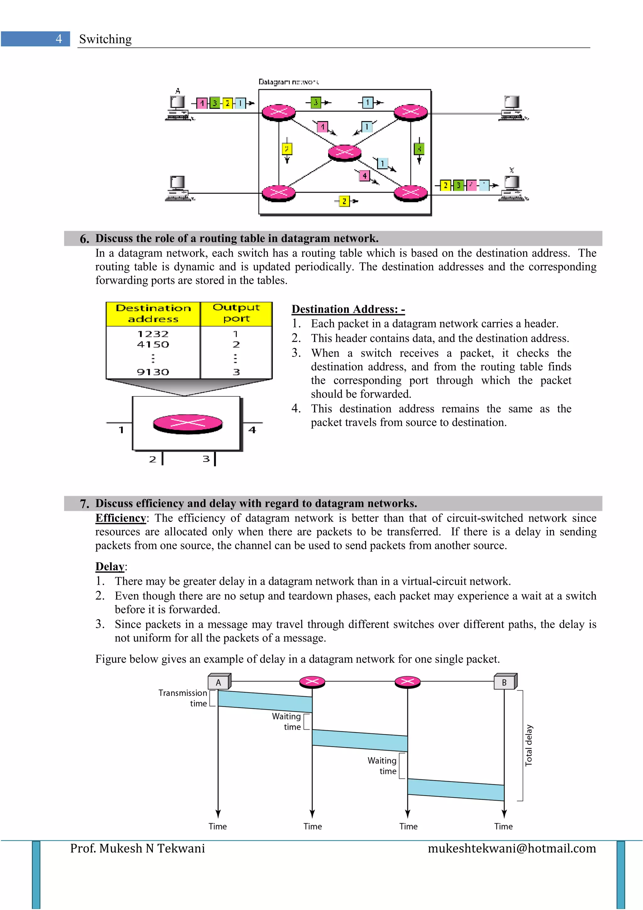 4    Switching




     6. Discuss the role of a routing table in datagram network.
        In a datagram network, each switch has a routing table which is based on the destination address. The
        routing table is dynamic and is updated periodically. The destination addresses and the corresponding
        forwarding ports are stored in the tables.

                                                Destination Address: -
                                                1. Each packet in a datagram network carries a header.
                                                2. This header contains data, and the destination address.
                                                3. When a switch receives a packet, it checks the
                                                   destination address, and from the routing table finds
                                                   the corresponding port through which the packet
                                                   should be forwarded.
                                                4. This destination address remains the same as the
                                                   packet travels from source to destination.




     7. Discuss efficiency and delay with regard to datagram networks.
        Efficiency: The efficiency of datagram network is better than that of circuit-switched network since
        resources are allocated only when there are packets to be transferred. If there is a delay in sending
        packets from one source, the channel can be used to send packets from another source.
        Delay:
        1. There may be greater delay in a datagram network than in a virtual-circuit network.
        2. Even though there are no setup and teardown phases, each packet may experience a wait at a switch
           before it is forwarded.
        3. Since packets in a message may travel through different switches over different paths, the delay is
           not uniform for all the packets of a message.
        Figure below gives an example of delay in a datagram network for one single packet.




    Prof. Mukesh N Tekwani                                                  mukeshtekwani@hotmail.com
 