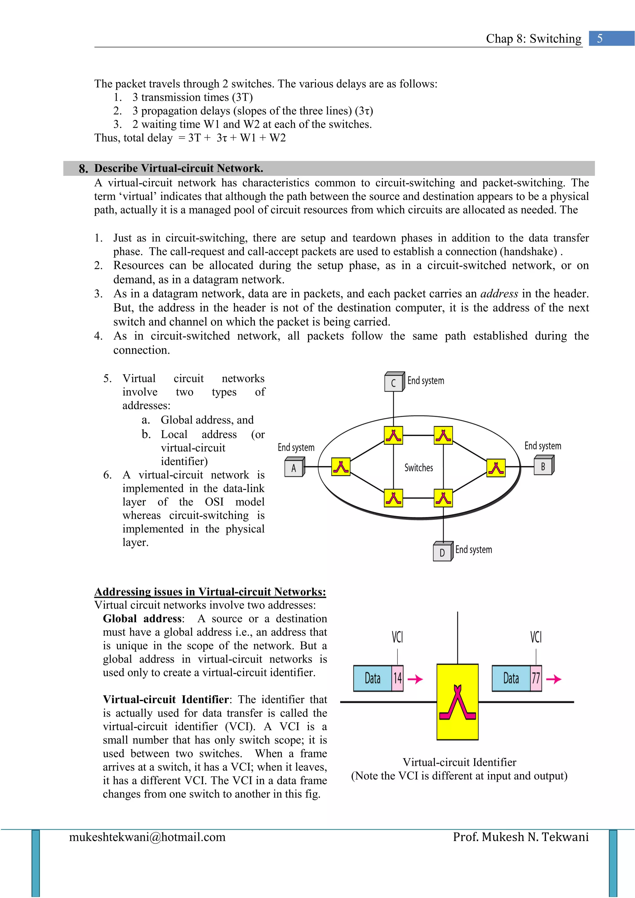 Chap 8: Switching         5


   The packet travels through 2 switches. The various delays are as follows:
      1. 3 transmission times (3T)
      2. 3 propagation delays (slopes of the three lines) (3τ)
      3. 2 waiting time W1 and W2 at each of the switches.
   Thus, total delay = 3T + 3τ + W1 + W2

 8. Describe Virtual-circuit Network.
   A virtual-circuit network has characteristics common to circuit-switching and packet-switching. The
   term ‘virtual’ indicates that although the path between the source and destination appears to be a physical
   path, actually it is a managed pool of circuit resources from which circuits are allocated as needed. The

   1. Just as in circuit-switching, there are setup and teardown phases in addition to the data transfer
      phase. The call-request and call-accept packets are used to establish a connection (handshake) .
   2. Resources can be allocated during the setup phase, as in a circuit-switched network, or on
      demand, as in a datagram network.
   3. As in a datagram network, data are in packets, and each packet carries an address in the header.
      But, the address in the header is not of the destination computer, it is the address of the next
      switch and channel on which the packet is being carried.
   4. As in circuit-switched network, all packets follow the same path established during the
      connection.

     5. Virtual    circuit    networks
        involve     two     types   of
        addresses:
            a. Global address, and
            b. Local address (or
                virtual-circuit
                identifier)
     6. A virtual-circuit network is
        implemented in the data-link
        layer of the OSI model
        whereas circuit-switching is
        implemented in the physical
        layer.



   Addressing issues in Virtual-circuit Networks:
   Virtual circuit networks involve two addresses:
    Global address: A source or a destination
    must have a global address i.e., an address that
    is unique in the scope of the network. But a
    global address in virtual-circuit networks is
    used only to create a virtual-circuit identifier.

     Virtual-circuit Identifier: The identifier that
     is actually used for data transfer is called the
     virtual-circuit identifier (VCI). A VCI is a
     small number that has only switch scope; it is
     used between two switches. When a frame
     arrives at a switch, it has a VCI; when it leaves,              Virtual-circuit Identifier
     it has a different VCI. The VCI in a data frame      (Note the VCI is different at input and output)
     changes from one switch to another in this fig.


mukeshtekwani@hotmail.com                                                       Prof. Mukesh N. Tekwani
 