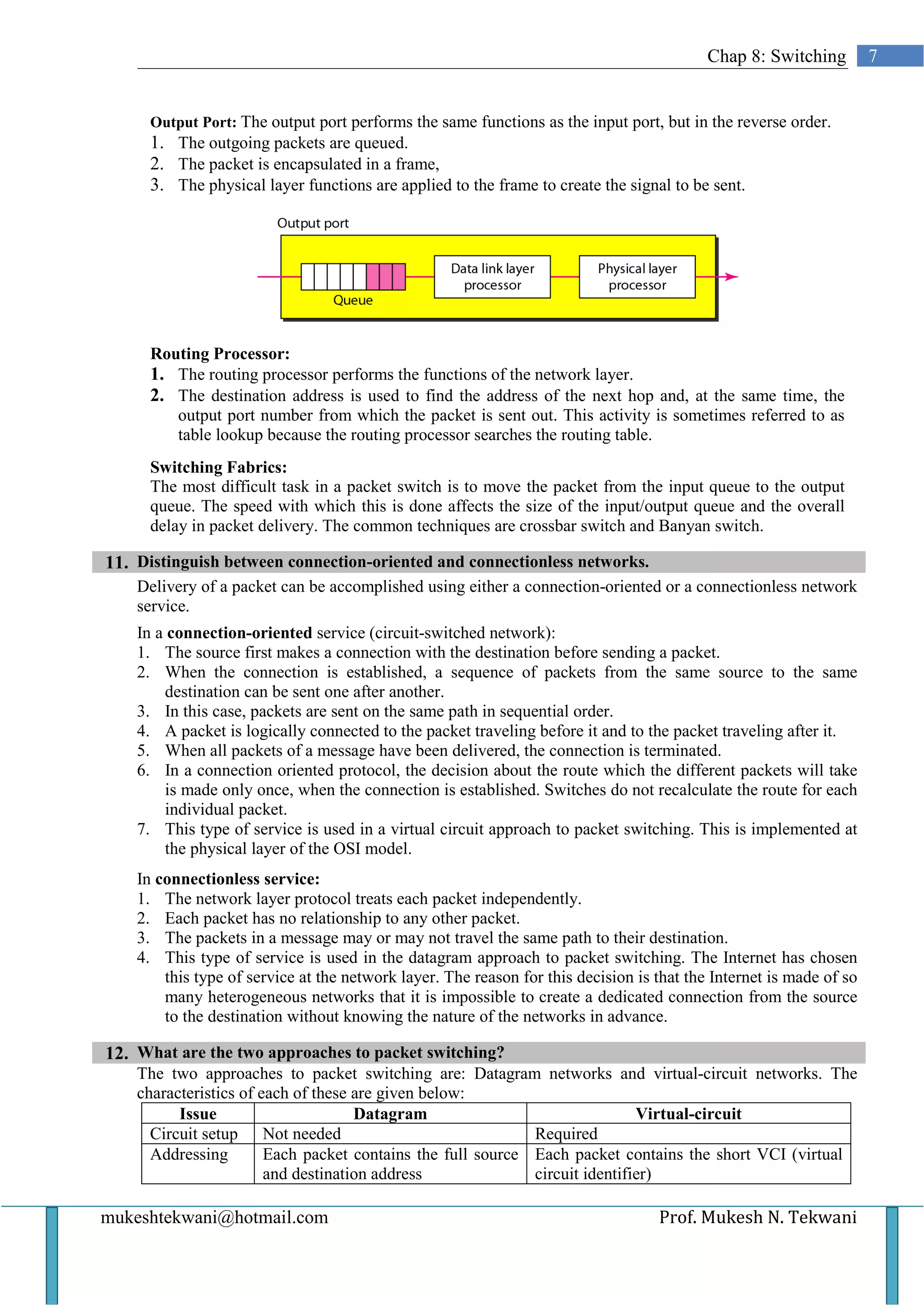 Chap 8: Switching         7


      Output Port: The output port performs the same functions as the input port, but in the reverse order.
      1. The outgoing packets are queued.
      2. The packet is encapsulated in a frame,
      3. The physical layer functions are applied to the frame to create the signal to be sent.




      Routing Processor:
      1. The routing processor performs the functions of the network layer.
      2. The destination address is used to find the address of the next hop and, at the same time, the
         output port number from which the packet is sent out. This activity is sometimes referred to as
         table lookup because the routing processor searches the routing table.
      Switching Fabrics:
      The most difficult task in a packet switch is to move the packet from the input queue to the output
      queue. The speed with which this is done affects the size of the input/output queue and the overall
      delay in packet delivery. The common techniques are crossbar switch and Banyan switch.

11. Distinguish between connection-oriented and connectionless networks.
    Delivery of a packet can be accomplished using either a connection-oriented or a connectionless network
    service.
    In a connection-oriented service (circuit-switched network):
    1. The source first makes a connection with the destination before sending a packet.
    2. When the connection is established, a sequence of packets from the same source to the same
        destination can be sent one after another.
    3. In this case, packets are sent on the same path in sequential order.
    4. A packet is logically connected to the packet traveling before it and to the packet traveling after it.
    5. When all packets of a message have been delivered, the connection is terminated.
    6. In a connection oriented protocol, the decision about the route which the different packets will take
        is made only once, when the connection is established. Switches do not recalculate the route for each
        individual packet.
    7. This type of service is used in a virtual circuit approach to packet switching. This is implemented at
        the physical layer of the OSI model.
    In connectionless service:
    1. The network layer protocol treats each packet independently.
    2. Each packet has no relationship to any other packet.
    3. The packets in a message may or may not travel the same path to their destination.
    4. This type of service is used in the datagram approach to packet switching. The Internet has chosen
        this type of service at the network layer. The reason for this decision is that the Internet is made of so
        many heterogeneous networks that it is impossible to create a dedicated connection from the source
        to the destination without knowing the nature of the networks in advance.

12. What are the two approaches to packet switching?
    The two approaches to packet switching are: Datagram networks and virtual-circuit networks. The
    characteristics of each of these are given below:
          Issue                      Datagram                                Virtual-circuit
      Circuit setup Not needed                               Required
      Addressing        Each packet contains the full source Each packet contains the short VCI (virtual
                        and destination address              circuit identifier)

mukeshtekwani@hotmail.com                                                          Prof. Mukesh N. Tekwani
 