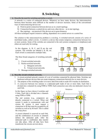 Chap 8. Switching       1



                                           8. Switching
 1. Describe the need for switching and define a switch.
    A network is a series of connected devices. Whenever we have many devices, the interconnection
    between them becomes more difficult as the number of devices increases. Some of the conventional
    ways of interconnecting devices are:
        a) Point-to-point connection between devices as in a mesh topology
        b) Connection between a central device and every other device – as in star topology.
        c) Bus topology – not practical if the devices are at great distances
    All these techniques require extensive cabling, dependence on a central server or a central bus.

    The solution to this interconnectivity problem is switching. A switched network consists of a series of
    interlinked nodes, called switches. A switch is a device that creates temporary connections between two
    or more systems. Some of the switches are connected to the end systems (computers or telephones) and
    others are used only for routing.

     In this diagram, A, B, C, and D are the end
     systems. The switches are labeled I, II, III, etc.
     Each switch is connected to multiple links.

     The three broad categories of switching networks
     are:
          1. Circuit-switched networks
          2. Packet-switched networks
                 a. Datagram networks
                 b. Virtual-circuit networks
          3. Message-switched networks

 2. Describe circuit-switched networks.
    1. A circuit-switched network consists of a set of switches connected by physical links. Switches are
       hardware/software devices that can create temporary connections between two or more devices.
    2. The purpose of the switching nodes is to move data from node to node till it reaches its destination.
    3. A connection between two stations is a dedicated path made of one or more links. Each link is
       divided into n channels by using FDM or TDM. Each connection uses only one dedicated channel on
       each link.
                                                                         Multiplexer
     In this figure we have shown 4 switches and
     4 links. Each link is divided into n channels
     using FDM or TDM.
     The end systems (e.g., computers) are
     directly connected to a switch. When end
     system A needs to communicate with end
     system M, system A must request a
     connection to M that must be accepted by all
     switches as well as by M itself. This is called
     the setup phase.
     A circuit (channel) is reserved on each link,
     and the combination of circuits or channels
     defines the dedicated path. After the
     dedicated path is established, data transfer
     can take place. After all data have been
     transferred, the circuits are torn down.


mukeshtekwani@hotmail.com                                                       Prof. Mukesh N. Tekwani
 