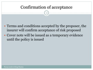 Confirmation of acceptance
 Terms and conditions accepted by the proposer, the
insurer will confirm acceptance of risk proposed
 Cover note will be issued as a temporary evidence
until the policy is issued
12
P5125/underwriting/Haniza
 
