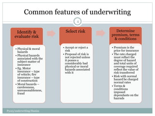 Common features of underwriting
Identify &
evaluate risk
• Physical & moral
hazards
• Physical hazards
associated with the
subject matter of
insurance
• Eg. Motor
insurance – type
of vehicle; fire
insurance – type
of construction
• Moral hazards –
carelessness,
unreasonableness,
fraud
Select risk
• Accept or reject a
risk
• Proposal of risk is
not rejected unless
it posses a
considerably bad
physical or moral
hazards associated
with it
Determine
premium, terms
& conditions
• Premium is the
price for insurance
• The rate charged
must reflect the
degree of hazard
and total units of
coverage required
reflect the value of
risk transferred
• Risk with normal
hazard be charged
normal rates
• Terms &
conditions
imposed
dependants on the
hazrads
4
P5125/underwriting/Haniza
 