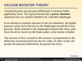 VACUUM BOOSTER THEORY Vacuum boosters use pressure differential to increase brake application force. The typical booster has a  power chamber  separated into two smaller chambers by a flexible diaphragm. In an attempt to equalize pressure in the two chambers, the higher pressure exerts force that moves the diaphragm toward the lower pressure. Rods attached to the diaphragm transmit this force, plus force the driver exerts on the brake pedal, to the master cylinder. The amount of force created in this manner is proportional to the difference in pressure between the two sides. In other words, the greater the pressure differential, the greater the force.  Continued 