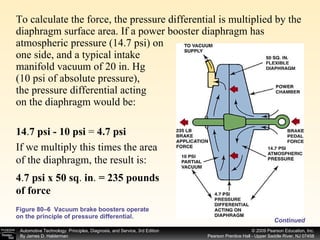 To calculate the force, the pressure differential is multiplied by the diaphragm surface area. If a power booster diaphragm has atmospheric pressure (14.7 psi) on one side, and a typical intake  manifold vacuum of 20 in. Hg (10 psi of absolute pressure), the pressure differential acting on the diaphragm would be: Figure 80–6  Vacuum brake boosters operate on the principle of pressure differential. Continued 14 . 7 psi - 10 psi  =  4.7 psi If we multiply this times the area of the diaphragm, the result is: 4 . 7 psi x 50 sq .  in .  = 235 pounds of force 
