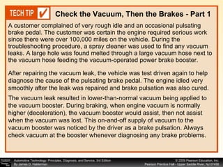 A customer complained of very rough idle and an occasional pulsating brake pedal. The customer was certain the engine required serious work since there were over 100,000 miles on the vehicle. During the troubleshooting procedure, a spray cleaner was used to find any vacuum leaks. A large hole was found melted through a large vacuum hose next to the vacuum hose feeding the vacuum-operated power brake booster. Check the Vacuum, Then the Brakes - Part 1 After repairing the vacuum leak, the vehicle was test driven again to help diagnose the cause of the pulsating brake pedal. The engine idled very smoothly after the leak was repaired and brake pulsation was also cured.  The vacuum leak resulted in lower-than-normal vacuum being applied to the vacuum booster. During braking, when engine vacuum is normally higher (deceleration), the vacuum booster would assist, then not assist when the vacuum was lost. This on-and-off supply of vacuum to the vacuum booster was noticed by the driver as a brake pulsation. Always check vacuum at the booster whenever diagnosing any brake problems.  