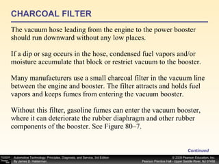 CHARCOAL FILTER The vacuum hose leading from the engine to the power booster should run downward without any low places. If a dip or sag occurs in the hose, condensed fuel vapors and/or moisture accumulate that block or restrict vacuum to the booster. Many manufacturers use a small charcoal filter in the vacuum line between the engine and booster. The filter attracts and holds fuel vapors and keeps fumes from entering the vacuum booster. Without this filter, gasoline fumes can enter the vacuum booster, where it can deteriorate the rubber diaphragm and other rubber components of the booster. See Figure 80–7. Continued 