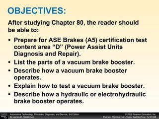 Prepare for ASE Brakes (A5) certification test content area “D” (Power Assist Units Diagnosis and Repair). List the parts of a vacuum brake booster. Describe how a vacuum brake booster operates. Explain how to test a vacuum brake booster. Describe how a hydraulic or electrohydraulic brake booster operates. OBJECTIVES: After studying Chapter 80, the reader should be able to: 