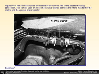 Figure 80–9  Not all check valves are located at the vacuum line to the booster housing connection. This vehicle uses an inline check valve located between the intake manifold of the engine and the vacuum brake booster. Continued 