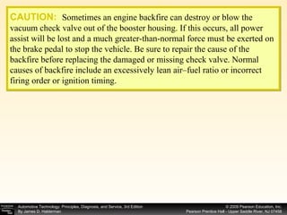 CAUTION:   Sometimes an engine backfire can destroy or blow the vacuum check valve out of the booster housing. If this occurs, all power assist will be lost and a much greater-than-normal force must be exerted on the brake pedal to stop the vehicle. Be sure to repair the cause of the backfire before replacing the damaged or missing check valve. Normal causes of backfire include an excessively lean air–fuel ratio or incorrect firing order or ignition timing. 
