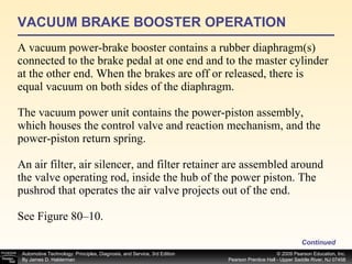 VACUUM BRAKE BOOSTER OPERATION A vacuum power-brake booster contains a rubber diaphragm(s) connected to the brake pedal at one end and to the master cylinder at the other end. When the brakes are off or released, there is equal vacuum on both sides of the diaphragm. The vacuum power unit contains the power-piston assembly, which houses the control valve and reaction mechanism, and the power-piston return spring. An air filter, air silencer, and filter retainer are assembled around the valve operating rod, inside the hub of the power piston. The pushrod that operates the air valve projects out of the end. See Figure 80–10. Continued 