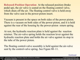 Released-Position Operation   At the released position (brake pedal up), the air valve is seated on the floating control valve, which shuts off the air. The floating control valve is held away from the valve seat in the power-piston insert.  Vacuum is present in the space on both sides of the power piston. There is a vacuum on both sides of the power piston, and it is held against the rear of the housing by the power-piston  return spring. At rest, the hydraulic reaction plate is held against the  reaction retainer. The air-valve spring holds the reaction lever against the hydraulic reaction plate and holds the air valve against its stop in the tube of the power piston. The floating control-valve assembly is held against the air-valve seat by the control-valve spring. See Figure 80–11. Continued 