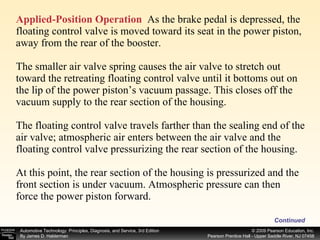 Applied-Position Operation   As the brake pedal is depressed, the floating control valve is moved toward its seat in the power piston, away from the rear of the booster. The smaller air valve spring causes the air valve to stretch out toward the retreating floating control valve until it bottoms out on the lip of the power piston’s vacuum passage. This closes off the vacuum supply to the rear section of the housing. The floating control valve travels farther than the sealing end of the air valve; atmospheric air enters between the air valve and the floating control valve pressurizing the rear section of the housing. At this point, the rear section of the housing is pressurized and the front section is under vacuum. Atmospheric pressure can then force the power piston forward. Continued 