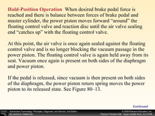 Hold-Position Operation   When desired brake pedal force is reached and there is balance between forces of brake pedal and master cylinder, the power piston moves forward “around” the floating control valve and reaction disc until the air valve sealing end “catches up” with the floating control valve. At this point, the air valve is once again sealed against the floating control valve and is no longer blocking the vacuum passage in the power piston. The floating control valve is again held away from its seat. Vacuum once again is present on both sides of the diaphragm and power piston. If the pedal is released, since vacuum is then present on both sides of the diaphragm, the power piston return spring moves the power piston to its released state. See Figure 80–13. Continued 