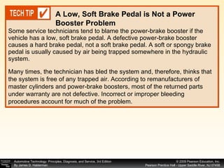 Some service technicians tend to blame the power-brake booster if the vehicle has a low, soft brake pedal. A defective power-brake booster causes a hard brake pedal, not a soft brake pedal. A soft or spongy brake pedal is usually caused by air being trapped somewhere in the hydraulic system. A Low, Soft Brake Pedal is Not a Power Booster Problem Many times, the technician has bled the system and, therefore, thinks that the system is free of any trapped air. According to remanufacturers of master cylinders and power-brake boosters, most of the returned parts under warranty are not defective. Incorrect or improper bleeding procedures account for much of the problem. 