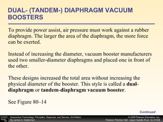 To provide power assist, air pressure must work against a rubber diaphragm. The larger the area of the diaphragm, the more force can be exerted. Instead of increasing the diameter, vacuum booster manufacturers used two smaller-diameter diaphragms and placed one in front of the other.  These designs increased the total area without increasing the physical diameter of the booster. This style is called a  dual - diaphragm  or  tandem - diaphragm vacuum booster . See Figure 80–14 DUAL- (TANDEM-) DIAPHRAGM VACUUM BOOSTERS Continued 
